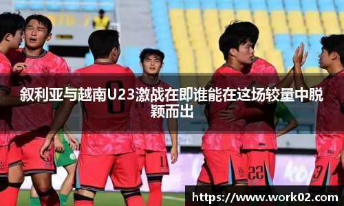 叙利亚与越南U23激战在即谁能在这场较量中脱颖而出